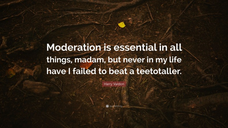 Harry Vardon Quote: “Moderation is essential in all things, madam, but never in my life have I failed to beat a teetotaller.”