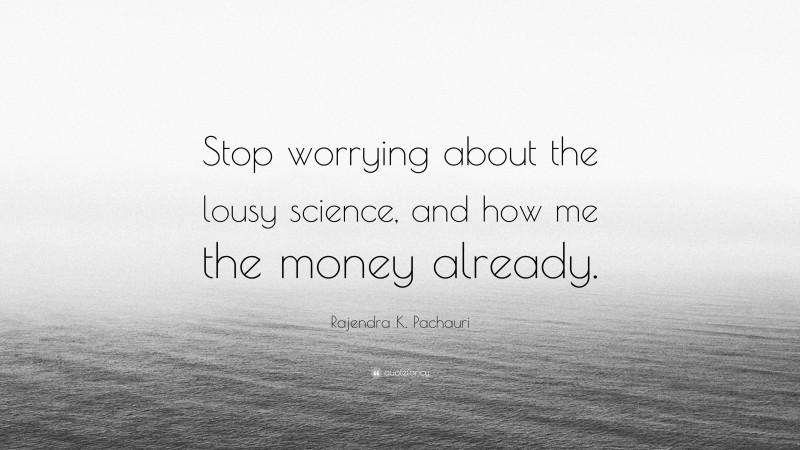 Rajendra K. Pachauri Quote: “Stop worrying about the lousy science, and how me the money already.”
