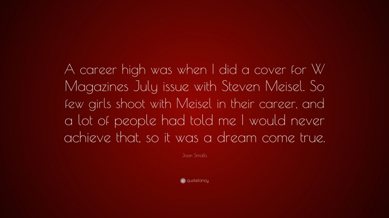 Joan Smalls Quote: “A career high was when I did a cover for W Magazines July issue with Steven Meisel. So few girls shoot with Meisel in their career, and a lot of people had told me I would never achieve that, so it was a dream come true.”