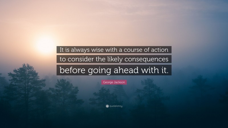 George Jackson Quote: “It is always wise with a course of action to consider the likely consequences before going ahead with it.”