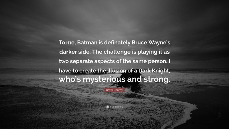 Kevin Conroy Quote: “To me, Batman is definately Bruce Wayne’s darker side. The challenge is playing it as two separate aspects of the same person. I have to create the illusion of a Dark Knight, who’s mysterious and strong.”