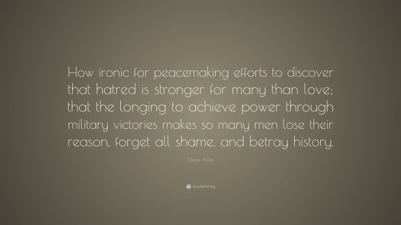 Oscar Arias Quote: “How ironic for peacemaking efforts to discover that hatred is stronger for many than love; that the longing to achieve power through military victories makes so many men lose their reason, forget all shame, and betray history.”