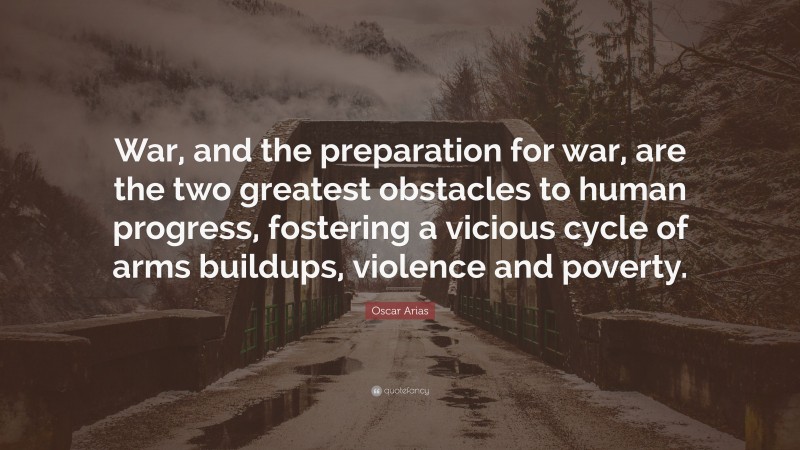 Oscar Arias Quote: “War, and the preparation for war, are the two greatest obstacles to human progress, fostering a vicious cycle of arms buildups, violence and poverty.”