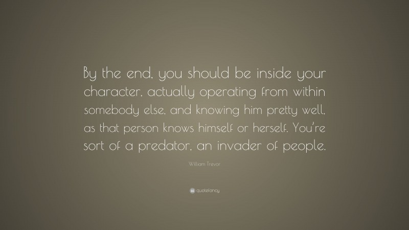 William Trevor Quote: “By the end, you should be inside your character, actually operating from within somebody else, and knowing him pretty well, as that person knows himself or herself. You’re sort of a predator, an invader of people.”