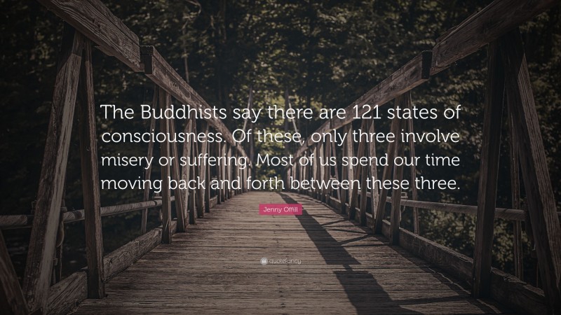 Jenny Offill Quote: “The Buddhists say there are 121 states of consciousness. Of these, only three involve misery or suffering. Most of us spend our time moving back and forth between these three.”