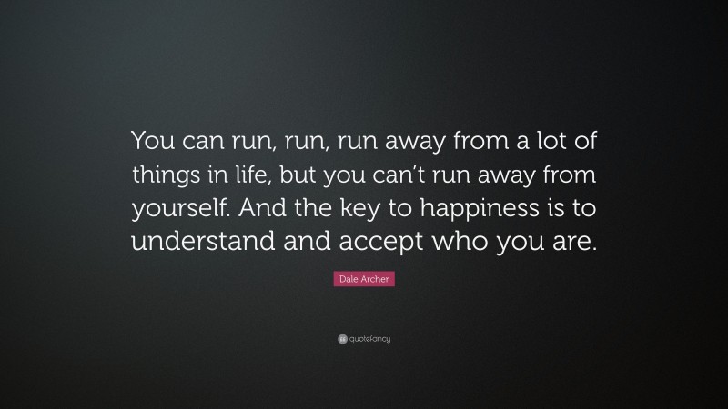 Dale Archer Quote: “You can run, run, run away from a lot of things in life, but you can’t run away from yourself. And the key to happiness is to understand and accept who you are.”
