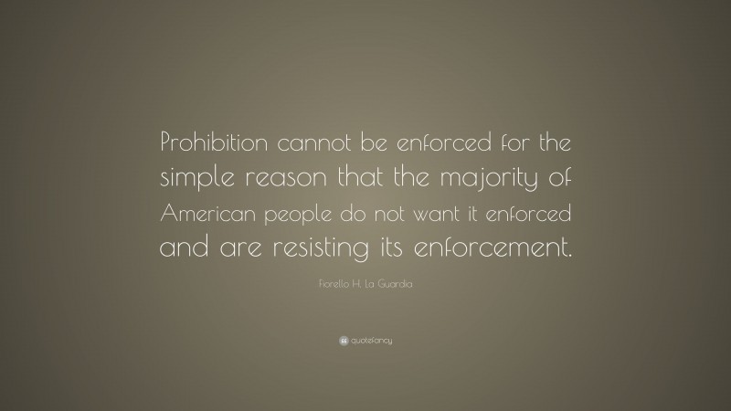 Fiorello H. La Guardia Quote: “Prohibition cannot be enforced for the simple reason that the majority of American people do not want it enforced and are resisting its enforcement.”