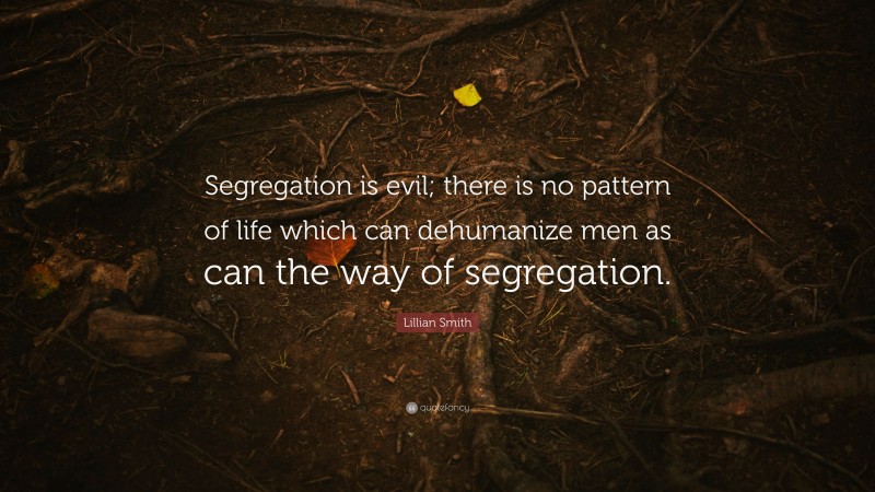Lillian Smith Quote: “Segregation is evil; there is no pattern of life which can dehumanize men as can the way of segregation.”
