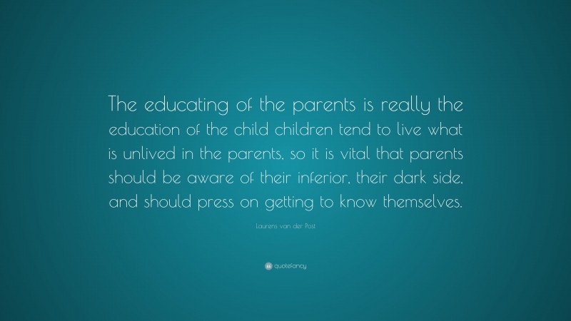 Laurens van der Post Quote: “The educating of the parents is really the education of the child children tend to live what is unlived in the parents, so it is vital that parents should be aware of their inferior, their dark side, and should press on getting to know themselves.”