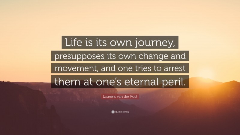 Laurens van der Post Quote: “Life is its own journey, presupposes its own change and movement, and one tries to arrest them at one’s eternal peril.”