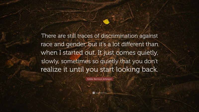Eddie Bernice Johnson Quote: “There are still traces of discrimination against race and gender, but it’s a lot different than when I started out. It just comes quietly, slowly, sometimes so quietly that you don’t realize it until you start looking back.”