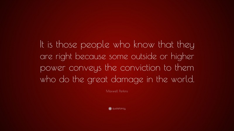 Maxwell Perkins Quote: “It is those people who know that they are right because some outside or higher power conveys the conviction to them who do the great damage in the world.”