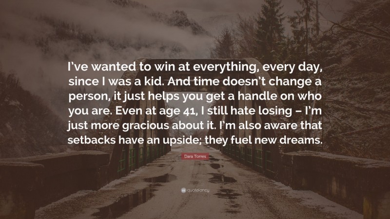 Dara Torres Quote: “I’ve wanted to win at everything, every day, since I was a kid. And time doesn’t change a person, it just helps you get a handle on who you are. Even at age 41, I still hate losing – I’m just more gracious about it. I’m also aware that setbacks have an upside; they fuel new dreams.”