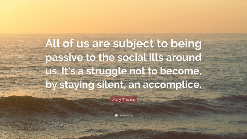 Mary Travers Quote: “All of us are subject to being passive to the social ills around us. It’s a struggle not to become, by staying silent, an accomplice.”