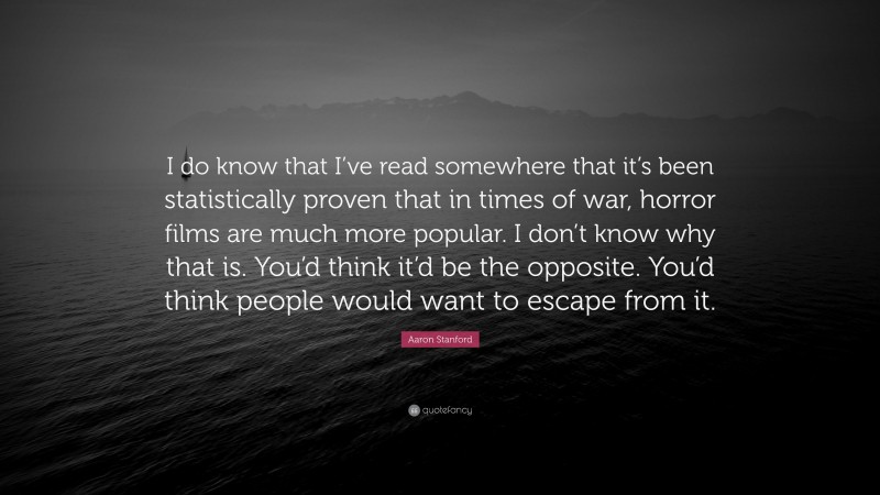 Aaron Stanford Quote: “I do know that I’ve read somewhere that it’s been statistically proven that in times of war, horror films are much more popular. I don’t know why that is. You’d think it’d be the opposite. You’d think people would want to escape from it.”