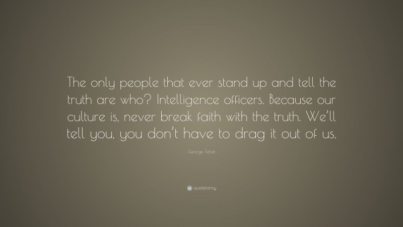 George Tenet Quote: “The only people that ever stand up and tell the truth are who? Intelligence officers. Because our culture is, never break faith with the truth. We’ll tell you, you don’t have to drag it out of us.”