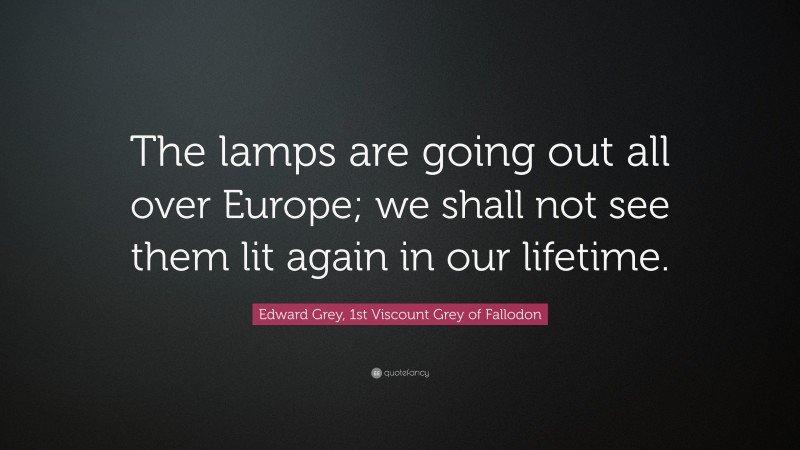 Edward Grey, 1st Viscount Grey of Fallodon Quote: “The lamps are going out all over Europe; we shall not see them lit again in our lifetime.”