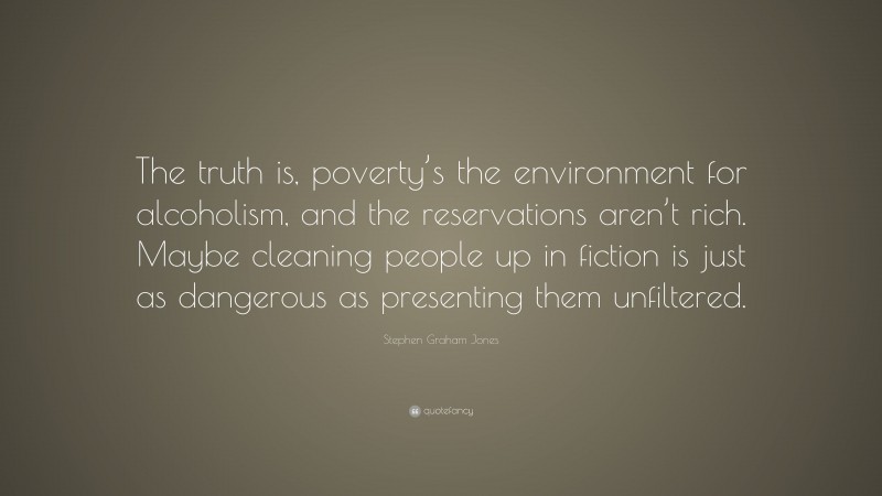 Stephen Graham Jones Quote: “The truth is, poverty’s the environment for alcoholism, and the reservations aren’t rich. Maybe cleaning people up in fiction is just as dangerous as presenting them unfiltered.”