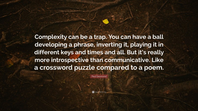 Paul Desmond Quote: “Complexity can be a trap. You can have a ball developing a phrase, inverting it, playing it in different keys and times and all. But it’s really more introspective than communicative. Like a crossword puzzle compared to a poem.”