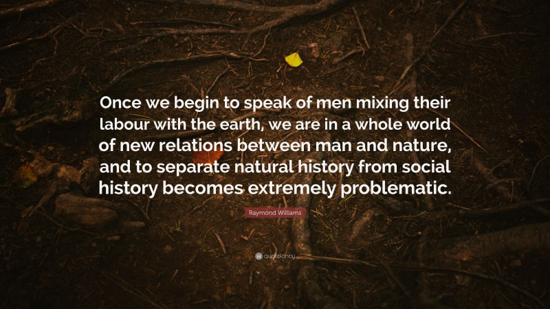 Raymond Williams Quote: “Once we begin to speak of men mixing their labour with the earth, we are in a whole world of new relations between man and nature, and to separate natural history from social history becomes extremely problematic.”