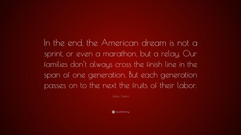 Julian Castro Quote: “In the end, the American dream is not a sprint, or even a marathon, but a relay. Our families don’t always cross the finish line in the span of one generation. But each generation passes on to the next the fruits of their labor.”