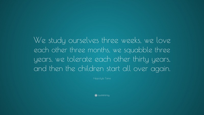 Hippolyte Taine Quote: “We study ourselves three weeks, we love each other three months, we squabble three years, we tolerate each other thirty years, and then the children start all over again.”