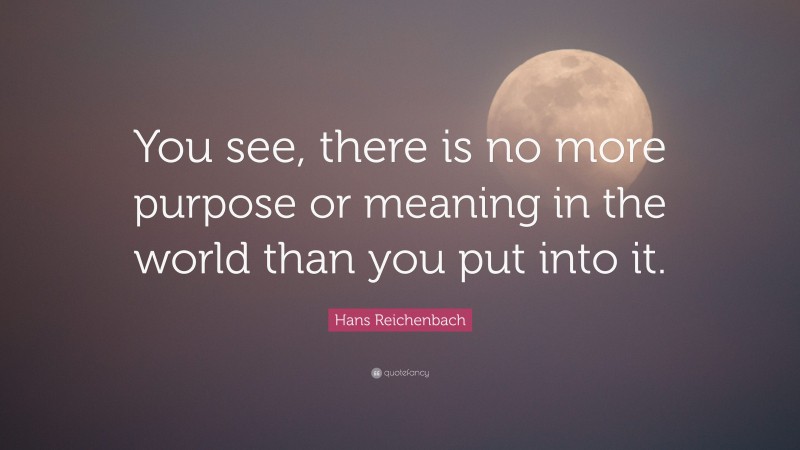 Hans Reichenbach Quote: “You see, there is no more purpose or meaning in the world than you put into it.”