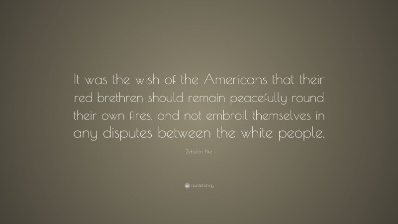 Zebulon Pike Quote: “It was the wish of the Americans that their red brethren should remain peacefully round their own fires, and not embroil themselves in any disputes between the white people.”
