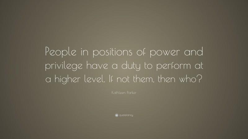 Kathleen Parker Quote: “People in positions of power and privilege have a duty to perform at a higher level. If not them, then who?”