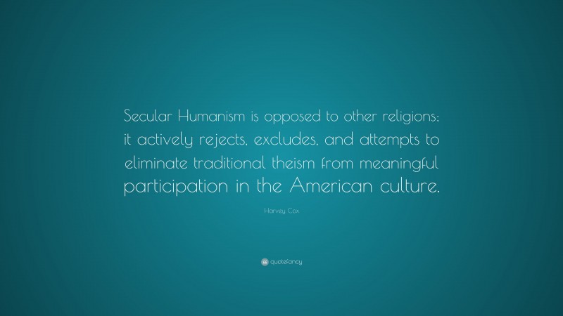 Harvey Cox Quote: “Secular Humanism is opposed to other religions; it actively rejects, excludes, and attempts to eliminate traditional theism from meaningful participation in the American culture.”