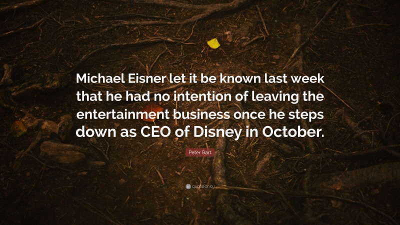 Peter Bart Quote: “Michael Eisner let it be known last week that he had no intention of leaving the entertainment business once he steps down as CEO of Disney in October.”