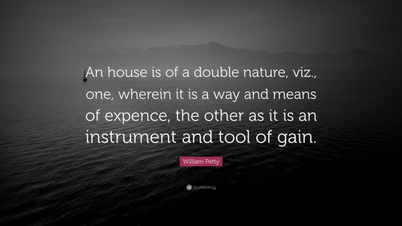 William Petty Quote: “An house is of a double nature, viz., one, wherein it is a way and means of expence, the other as it is an instrument and tool of gain.”