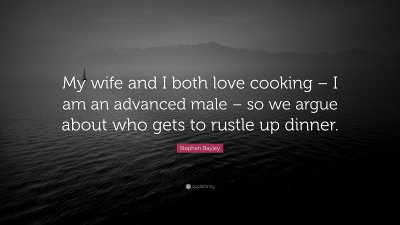 Stephen Bayley Quote: “My wife and I both love cooking – I am an advanced male – so we argue about who gets to rustle up dinner.”