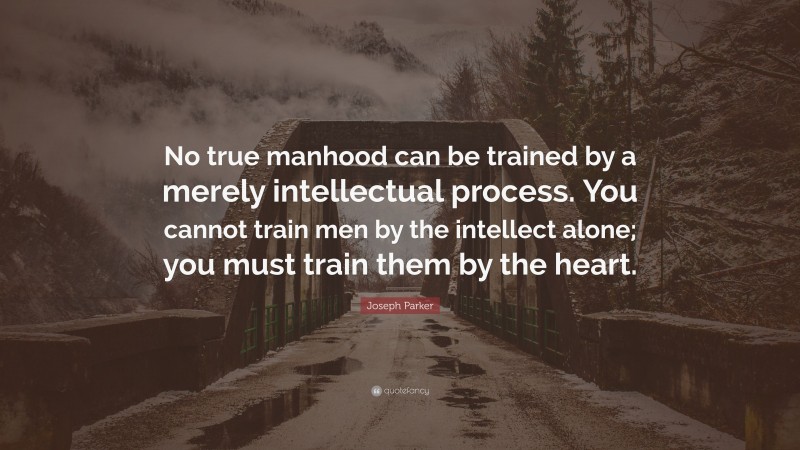 Joseph Parker Quote: “No true manhood can be trained by a merely intellectual process. You cannot train men by the intellect alone; you must train them by the heart.”