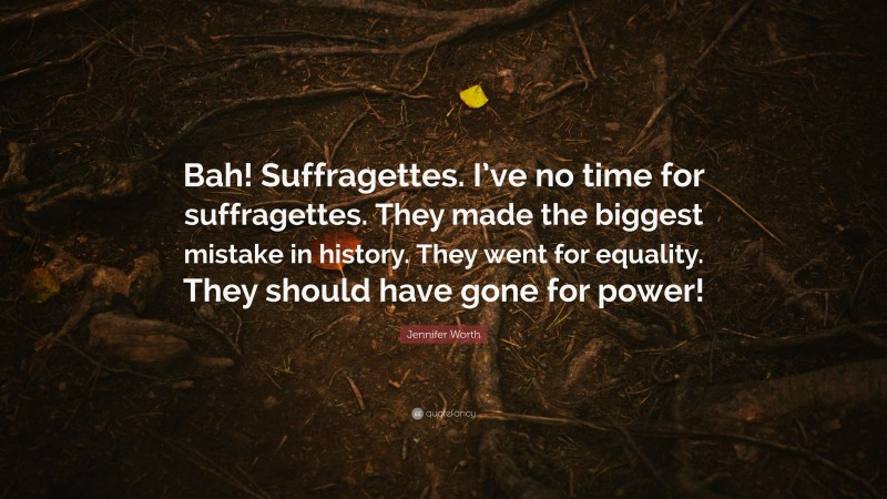 Jennifer Worth Quote: “Bah! Suffragettes. I’ve no time for suffragettes. They made the biggest mistake in history. They went for equality. They should have gone for power!”