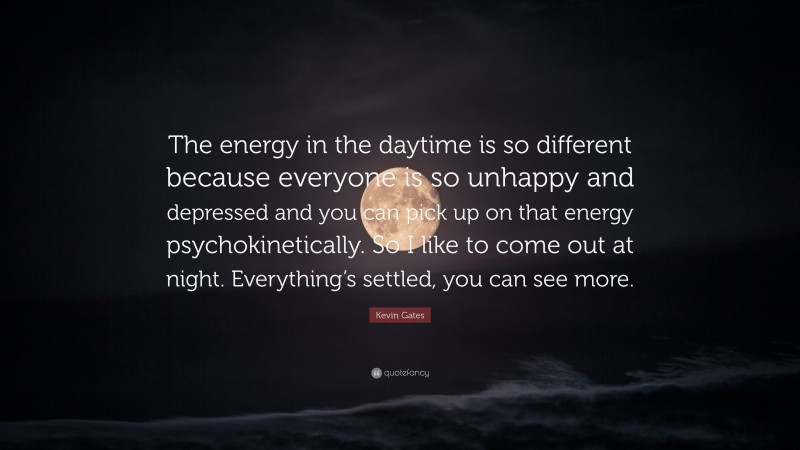 Kevin Gates Quote: “The energy in the daytime is so different because everyone is so unhappy and depressed and you can pick up on that energy psychokinetically. So I like to come out at night. Everything’s settled, you can see more.”