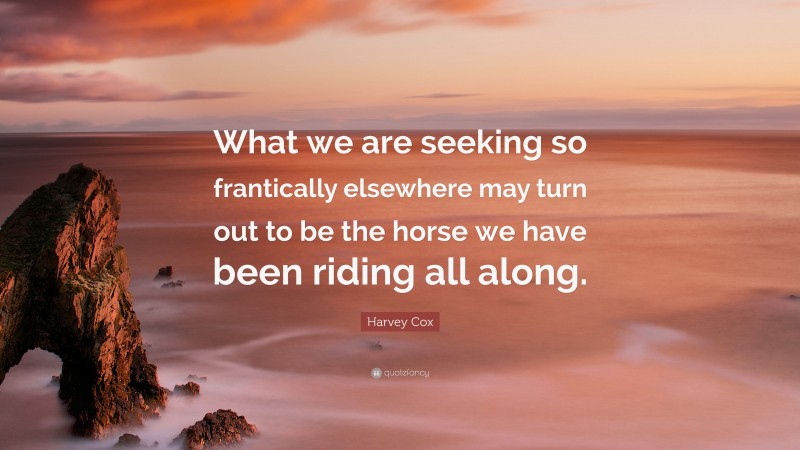 Harvey Cox Quote: “What we are seeking so frantically elsewhere may turn out to be the horse we have been riding all along.”