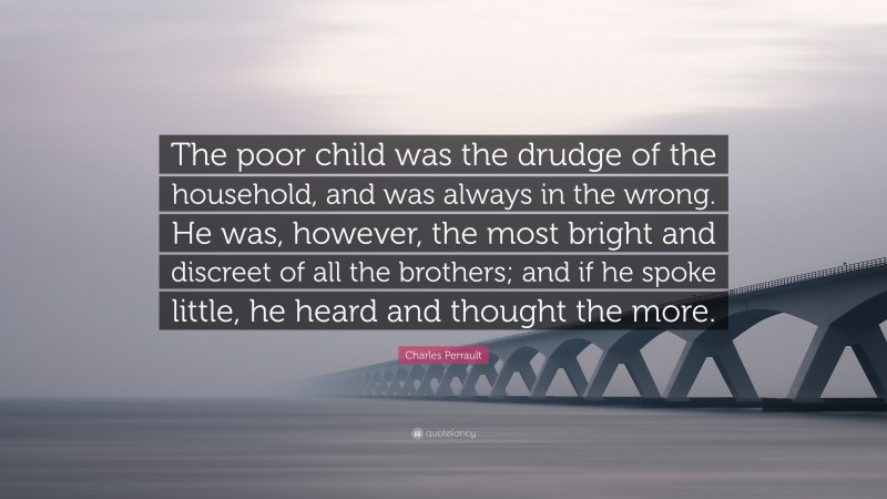 Charles Perrault Quote: “The poor child was the drudge of the household, and was always in the wrong. He was, however, the most bright and discreet of all the brothers; and if he spoke little, he heard and thought the more.”