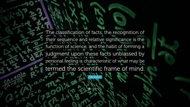 Karl Pearson Quote: “The classification of facts, the recognition of their sequence and relative significance is the function of science, and the habit of forming a judgment upon these facts unbiassed by personal feeling is characteristic of what may be termed the scientific frame of mind.”