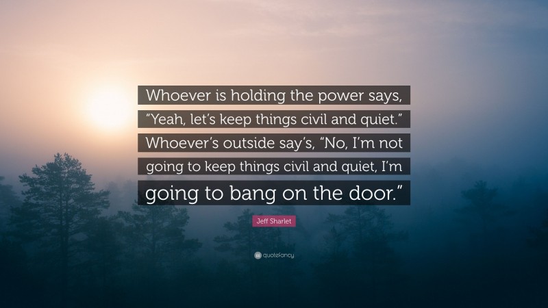 Jeff Sharlet Quote: “Whoever is holding the power says, “Yeah, let’s keep things civil and quiet.” Whoever’s outside say’s, “No, I’m not going to keep things civil and quiet, I’m going to bang on the door.””