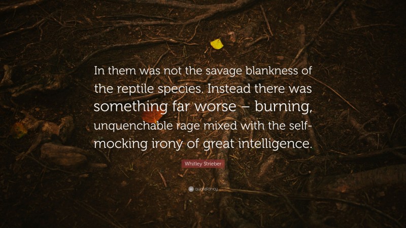 Whitley Strieber Quote: “In them was not the savage blankness of the reptile species. Instead there was something far worse – burning, unquenchable rage mixed with the self-mocking irony of great intelligence.”