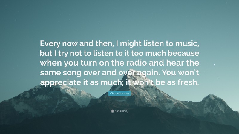 Chamillionaire Quote: “Every now and then, I might listen to music, but I try not to listen to it too much because when you turn on the radio and hear the same song over and over again. You won’t appreciate it as much; it won’t be as fresh.”