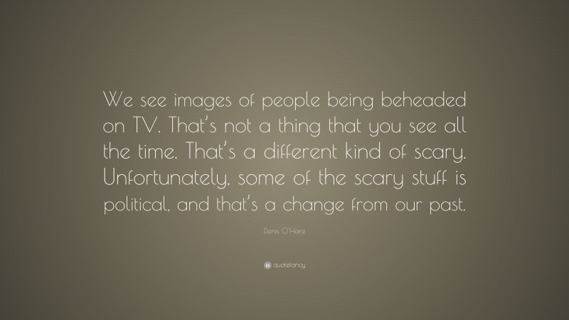 Denis O'Hare Quote: “We see images of people being beheaded on TV. That’s not a thing that you see all the time. That’s a different kind of scary. Unfortunately, some of the scary stuff is political, and that’s a change from our past.”