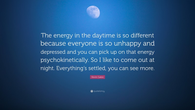 Kevin Gates Quote: “The energy in the daytime is so different because everyone is so unhappy and depressed and you can pick up on that energy psychokinetically. So I like to come out at night. Everything’s settled, you can see more.”