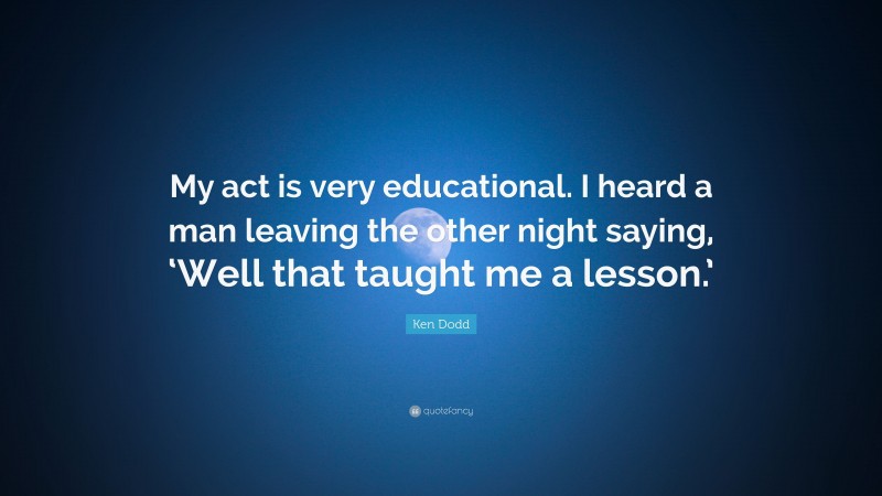 Ken Dodd Quote: “My act is very educational. I heard a man leaving the other night saying, ‘Well that taught me a lesson.’”