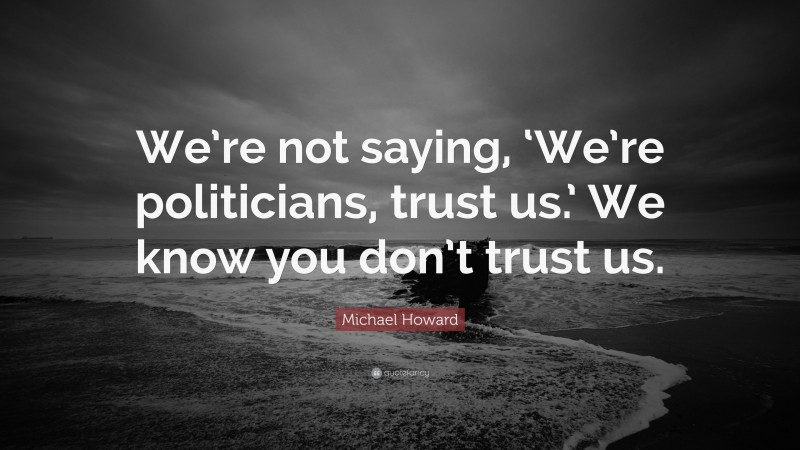 Michael Howard Quote: “We’re not saying, ‘We’re politicians, trust us.’ We know you don’t trust us.”