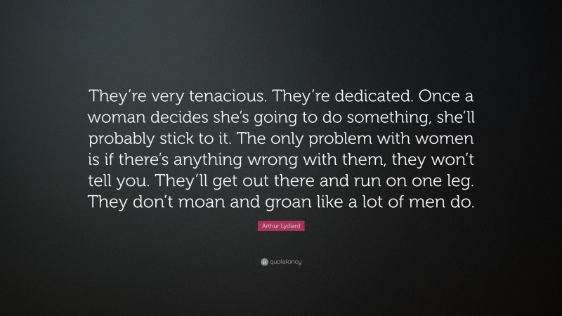Arthur Lydiard Quote: “They’re very tenacious. They’re dedicated. Once a woman decides she’s going to do something, she’ll probably stick to it. The only problem with women is if there’s anything wrong with them, they won’t tell you. They’ll get out there and run on one leg. They don’t moan and groan like a lot of men do.”