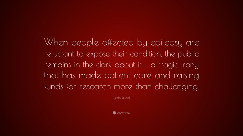 Lynda Resnick Quote: “When people affected by epilepsy are reluctant to expose their condition, the public remains in the dark about it – a tragic irony that has made patient care and raising funds for research more than challenging.”