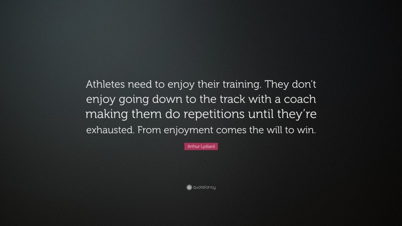 Arthur Lydiard Quote: “Athletes need to enjoy their training. They don’t enjoy going down to the track with a coach making them do repetitions until they’re exhausted. From enjoyment comes the will to win.”