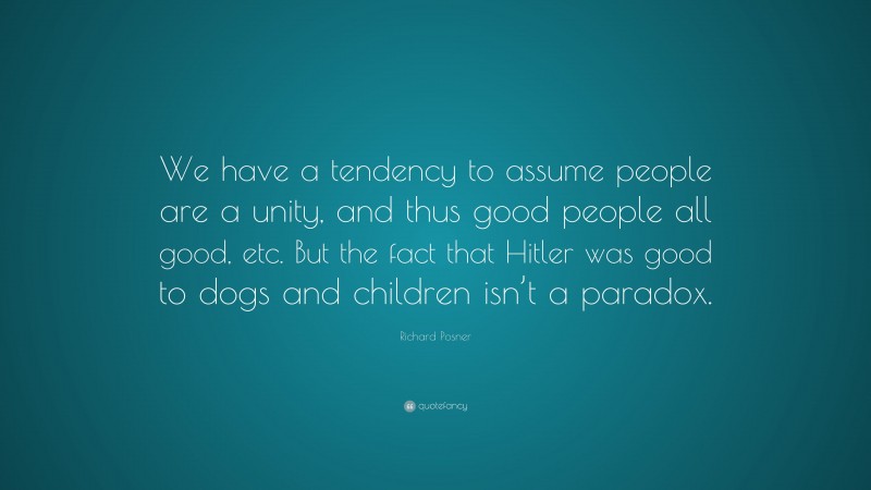 Richard Posner Quote: “We have a tendency to assume people are a unity, and thus good people all good, etc. But the fact that Hitler was good to dogs and children isn’t a paradox.”